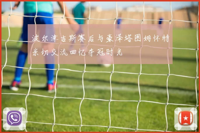 波尔津吉斯赛后与豪泽塔图姆怀特亲切交流回忆夺冠时光
