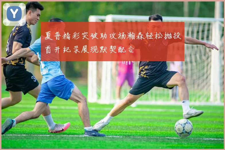 夏普精彩突破助攻杨瀚森轻松抛投首开纪录展现默契配合