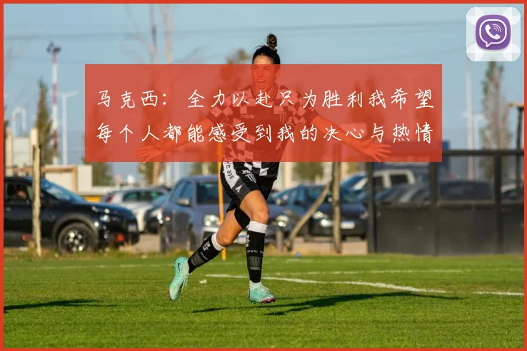 马克西：全力以赴只为胜利我希望每个人都能感受到我的决心与热情