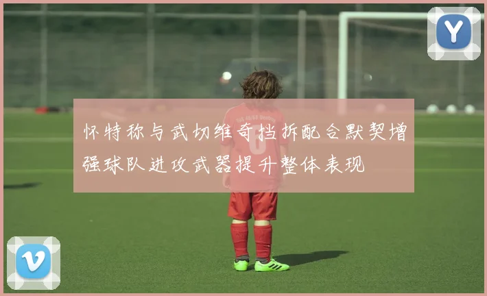 怀特称与武切维奇挡拆配合默契增强球队进攻武器提升整体表现