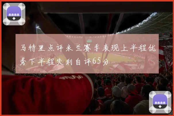 马特里点评米兰赛季表现上半程优秀下半程失利自评65分