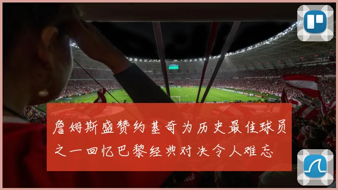 詹姆斯盛赞约基奇为历史最佳球员之一回忆巴黎经典对决令人难忘