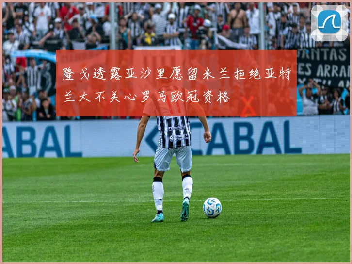隆戈透露亚沙里愿留米兰拒绝亚特兰大不关心罗马欧冠资格