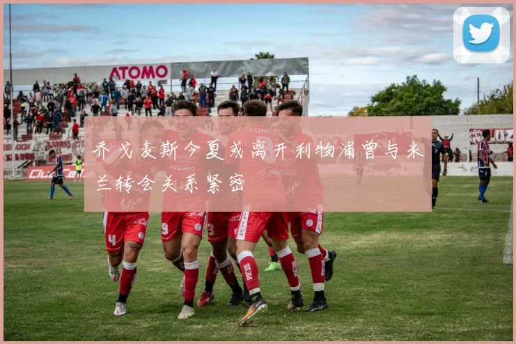乔戈麦斯今夏或离开利物浦曾与米兰转会关系紧密