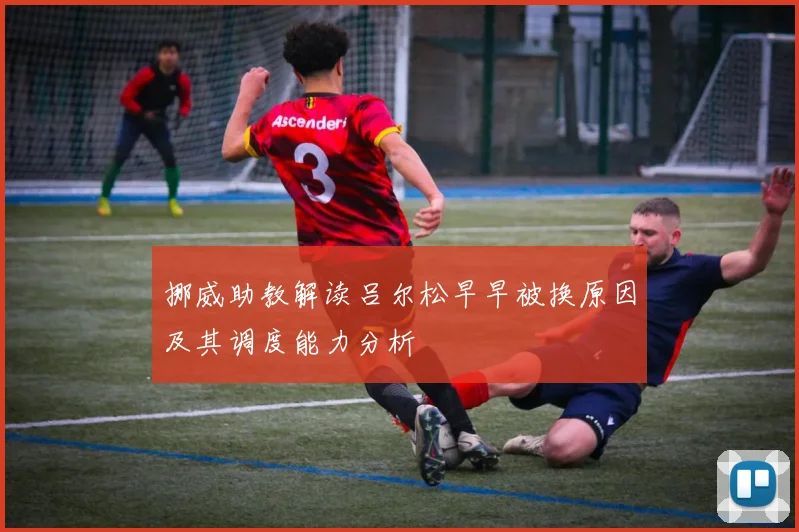 挪威助教解读吕尔松早早被换原因及其调度能力分析