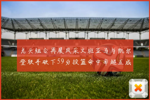 光头组合再展风采文班亚马与凯尔登联手砍下59分投篮命中率超五成