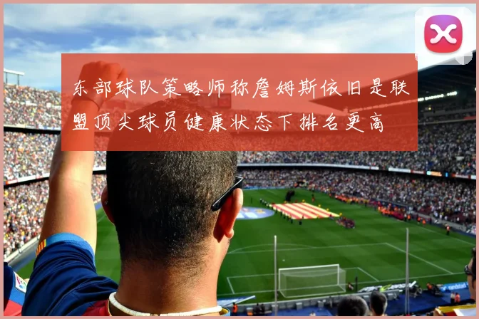 东部球队策略师称詹姆斯依旧是联盟顶尖球员健康状态下排名更高