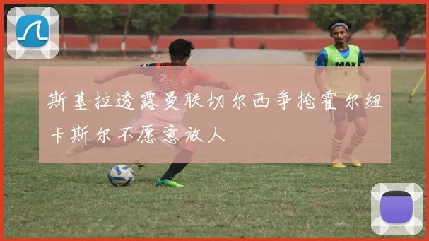 斯基拉透露曼联切尔西争抢霍尔纽卡斯尔不愿意放人