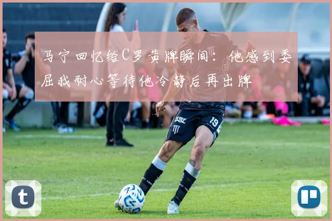 马宁回忆给C罗黄牌瞬间：他感到委屈我耐心等待他冷静后再出牌