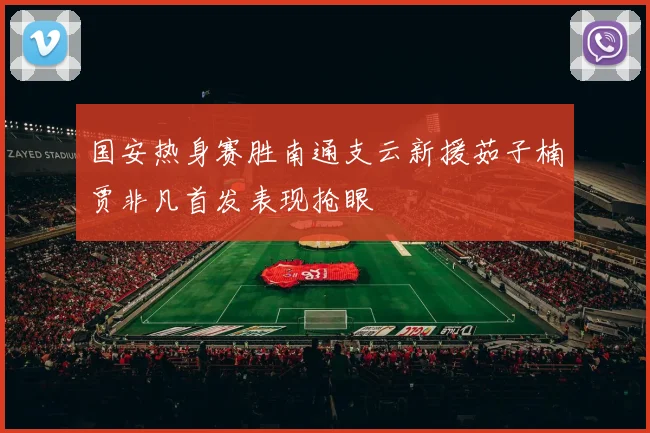 国安热身赛胜南通支云新援茹子楠贾非凡首发表现抢眼