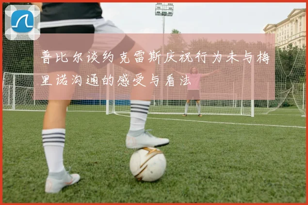 普比尔谈约克雷斯庆祝行为未与梅里诺沟通的感受与看法