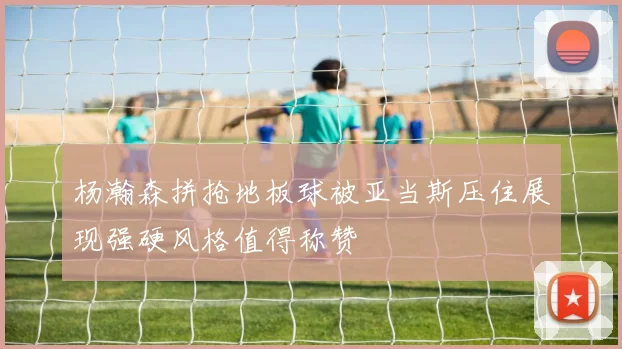 杨瀚森拼抢地板球被亚当斯压住展现强硬风格值得称赞