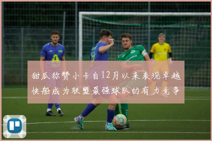 甜瓜称赞小卡自12月以来表现卓越快船成为联盟最强球队的有力竞争者
